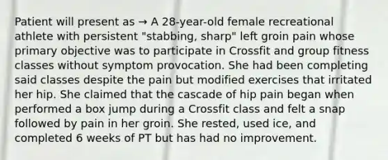 Patient will present as → A 28-year-old female recreational athlete with persistent "stabbing, sharp" left groin pain whose primary objective was to participate in Crossfit and group fitness classes without symptom provocation. She had been completing said classes despite the pain but modified exercises that irritated her hip. She claimed that the cascade of hip pain began when performed a box jump during a Crossfit class and felt a snap followed by pain in her groin. She rested, used ice, and completed 6 weeks of PT but has had no improvement.