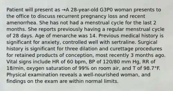 Patient will present as →A 28-year-old G3P0 woman presents to the office to discuss recurrent pregnancy loss and recent amenorrhea. She has not had a menstrual cycle for the last 2 months. She reports previously having a regular menstrual cycle of 28 days. Age of menarche was 14. Previous medical history is significant for anxiety, controlled well with sertraline. Surgical history is significant for three dilation and curettage procedures for retained products of conception, most recently 3 months ago. Vital signs include HR of 60 bpm, BP of 120/80 mm Hg, RR of 18/min, oxygen saturation of 99% on room air, and T of 98.7°F. Physical examination reveals a well-nourished woman, and findings on the exam are within normal limits.