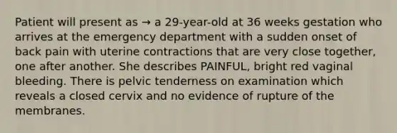 Patient will present as → a 29-year-old at 36 weeks gestation who arrives at the emergency department with a sudden onset of back pain with uterine contractions that are very close together, one after another. She describes PAINFUL, bright red vaginal bleeding. There is pelvic tenderness on examination which reveals a closed cervix and no evidence of rupture of the membranes.