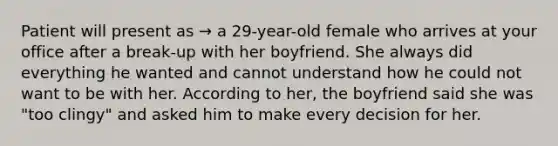 Patient will present as → a 29-year-old female who arrives at your office after a break-up with her boyfriend. She always did everything he wanted and cannot understand how he could not want to be with her. According to her, the boyfriend said she was "too clingy" and asked him to make every decision for her.