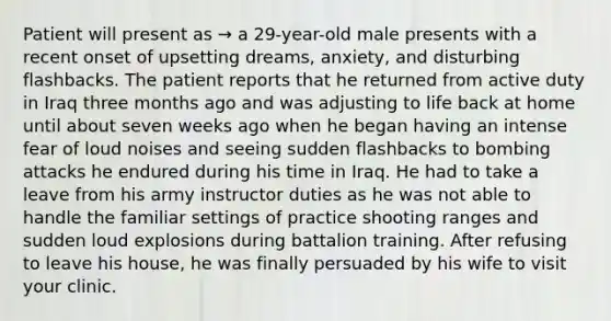 Patient will present as → a 29-year-old male presents with a recent onset of upsetting dreams, anxiety, and disturbing flashbacks. The patient reports that he returned from active duty in Iraq three months ago and was adjusting to life back at home until about seven weeks ago when he began having an intense fear of loud noises and seeing sudden flashbacks to bombing attacks he endured during his time in Iraq. He had to take a leave from his army instructor duties as he was not able to handle the familiar settings of practice shooting ranges and sudden loud explosions during battalion training. After refusing to leave his house, he was finally persuaded by his wife to visit your clinic.