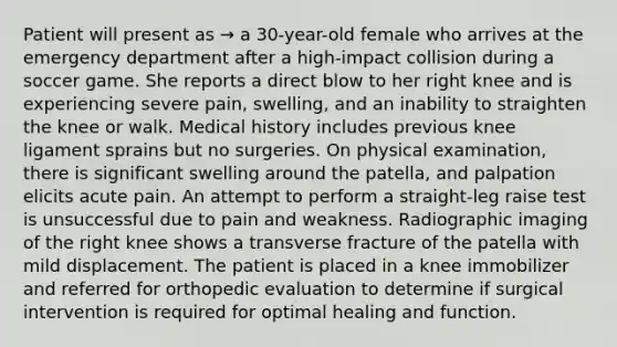 Patient will present as → a 30-year-old female who arrives at the emergency department after a high-impact collision during a soccer game. She reports a direct blow to her right knee and is experiencing severe pain, swelling, and an inability to straighten the knee or walk. Medical history includes previous knee ligament sprains but no surgeries. On physical examination, there is significant swelling around the patella, and palpation elicits acute pain. An attempt to perform a straight-leg raise test is unsuccessful due to pain and weakness. Radiographic imaging of the right knee shows a transverse fracture of the patella with mild displacement. The patient is placed in a knee immobilizer and referred for orthopedic evaluation to determine if surgical intervention is required for optimal healing and function.