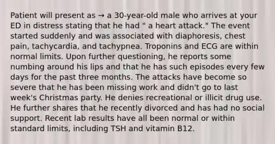 Patient will present as → a 30-year-old male who arrives at your ED in distress stating that he had " a heart attack." The event started suddenly and was associated with diaphoresis, chest pain, tachycardia, and tachypnea. Troponins and ECG are within normal limits. Upon further questioning, he reports some numbing around his lips and that he has such episodes every few days for the past three months. The attacks have become so severe that he has been missing work and didn't go to last week's Christmas party. He denies recreational or illicit drug use. He further shares that he recently divorced and has had no social support. Recent lab results have all been normal or within standard limits, including TSH and vitamin B12.