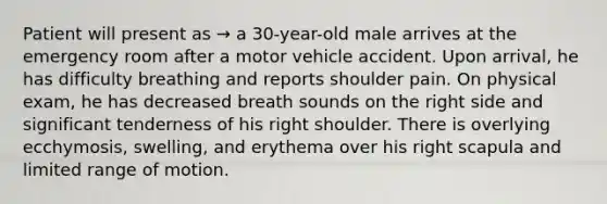 Patient will present as → a 30-year-old male arrives at the emergency room after a motor vehicle accident. Upon arrival, he has difficulty breathing and reports shoulder pain. On physical exam, he has decreased breath sounds on the right side and significant tenderness of his right shoulder. There is overlying ecchymosis, swelling, and erythema over his right scapula and limited range of motion.