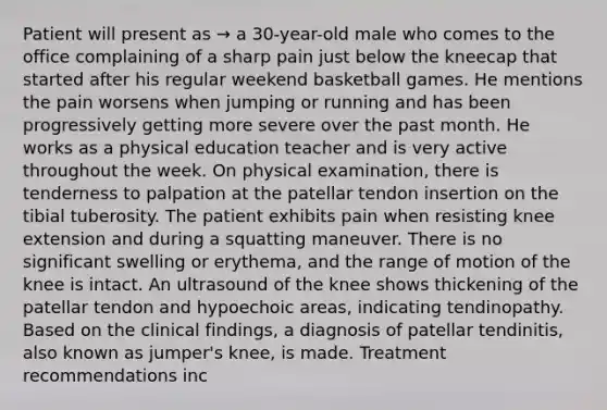 Patient will present as → a 30-year-old male who comes to the office complaining of a sharp pain just below the kneecap that started after his regular weekend basketball games. He mentions the pain worsens when jumping or running and has been progressively getting more severe over the past month. He works as a physical education teacher and is very active throughout the week. On physical examination, there is tenderness to palpation at the patellar tendon insertion on the tibial tuberosity. The patient exhibits pain when resisting knee extension and during a squatting maneuver. There is no significant swelling or erythema, and the range of motion of the knee is intact. An ultrasound of the knee shows thickening of the patellar tendon and hypoechoic areas, indicating tendinopathy. Based on the clinical findings, a diagnosis of patellar tendinitis, also known as jumper's knee, is made. Treatment recommendations inc