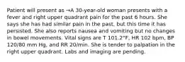 Patient will present as →A 30-year-old woman presents with a fever and right upper quadrant pain for the past 6 hours. She says she has had similar pain in the past, but this time it has persisted. She also reports nausea and vomiting but no changes in bowel movements. Vital signs are T 101.2°F, HR 102 bpm, BP 120/80 mm Hg, and RR 20/min. She is tender to palpation in the right upper quadrant. Labs and imaging are pending.