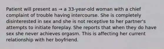 Patient will present as → a 33-year-old woman with a chief complaint of trouble having intercourse. She is completely disinterested in sex and she is not receptive to her partner's attempts to initiate foreplay. She reports that when they do have sex she never achieves orgasm. This is affecting her current relationship with her boyfriend.