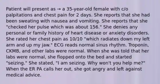 Patient will present as → a 35-year-old female with c/o palpitations and chest pain for 2 days. She reports that she had been sweating with nausea and vomiting. She reports that she "checked her pulse which was about 156." She denies any personal or family history of heart disease or anxiety disorders. She rated her chest pain as 10/10 "which radiates down my left arm and up my jaw." ECG reads normal sinus rhythm. Troponin, CKMB, and other labs were normal. When she was told that her labs were normal, she flopped onto the bed and started "seizing." She stated, "I am seizing. Why won't you help me?" When the ER PA calls her out, she got angry and left against medical advice.