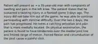 Patient will present as → a 35-year-old man with complaints of swelling and pain in the left knee. The patient states that he sustained a twisting injury in a football game 3 days ago. The injury did not take him out of the game; he was able to continue participating with minimal difficulty. Over the last 2 days, the pain has progressed. He notes a catching sensation and pain that is more medially located. On physical examination, the patient is found to have tenderness over the medial joint line and limited range of motion. Forced flexion and circumduction of the joint cause a painful click.