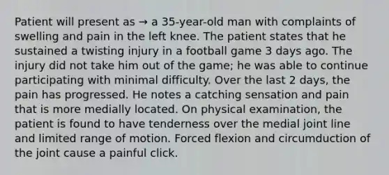 Patient will present as → a 35-year-old man with complaints of swelling and pain in the left knee. The patient states that he sustained a twisting injury in a football game 3 days ago. The injury did not take him out of the game; he was able to continue participating with minimal difficulty. Over the last 2 days, the pain has progressed. He notes a catching sensation and pain that is more medially located. On physical examination, the patient is found to have tenderness over the medial joint line and limited range of motion. Forced flexion and circumduction of the joint cause a painful click.