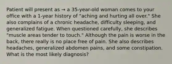 Patient will present as → a 35-year-old woman comes to your office with a 1-year history of "aching and hurting all over." She also complains of a chronic headache, difficulty sleeping, and generalized fatigue. When questioned carefully, she describes "muscle areas tender to touch." Although the pain is worse in the back, there really is no place free of pain. She also describes headaches, generalized abdomen pains, and some constipation. What is the most likely diagnosis?