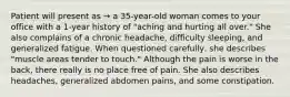 Patient will present as → a 35-year-old woman comes to your office with a 1-year history of "aching and hurting all over." She also complains of a chronic headache, difficulty sleeping, and generalized fatigue. When questioned carefully, she describes "muscle areas tender to touch." Although the pain is worse in the back, there really is no place free of pain. She also describes headaches, generalized abdomen pains, and some constipation.