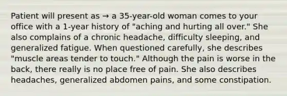 Patient will present as → a 35-year-old woman comes to your office with a 1-year history of "aching and hurting all over." She also complains of a chronic headache, difficulty sleeping, and generalized fatigue. When questioned carefully, she describes "muscle areas tender to touch." Although the pain is worse in the back, there really is no place free of pain. She also describes headaches, generalized abdomen pains, and some constipation.