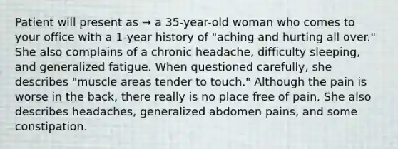 Patient will present as → a 35-year-old woman who comes to your office with a 1-year history of "aching and hurting all over." She also complains of a chronic headache, difficulty sleeping, and generalized fatigue. When questioned carefully, she describes "muscle areas tender to touch." Although the pain is worse in the back, there really is no place free of pain. She also describes headaches, generalized abdomen pains, and some constipation.