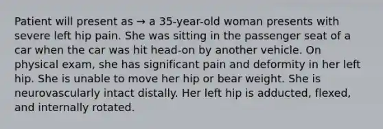 Patient will present as → a 35-year-old woman presents with severe left hip pain. She was sitting in the passenger seat of a car when the car was hit head-on by another vehicle. On physical exam, she has significant pain and deformity in her left hip. She is unable to move her hip or bear weight. She is neurovascularly intact distally. Her left hip is adducted, flexed, and internally rotated.