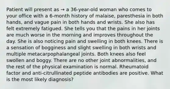 Patient will present as → a 36-year-old woman who comes to your office with a 6-month history of malaise, paresthesia in both hands, and vague pain in both hands and wrists. She also has felt extremely fatigued. She tells you that the pains in her joints are much worse in the morning and improves throughout the day. She is also noticing pain and swelling in both knees. There is a sensation of bogginess and slight swelling in both wrists and multiple metacarpophalangeal joints. Both knees also feel swollen and boggy. There are no other joint abnormalities, and the rest of the physical examination is normal. Rheumatoid factor and anti-citrullinated peptide antibodies are positive. What is the most likely diagnosis?