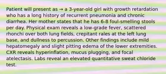 Patient will present as → a 3-year-old girl with growth retardation who has a long history of recurrent pneumonia and chronic diarrhea. Her mother states that he has 6-8 foul-smelling stools per day. Physical exam reveals a low-grade fever, scattered rhonchi over both lung fields, crepitant rales at the left lung base, and dullness to percussion. Other findings include mild hepatomegaly and slight pitting edema of the lower extremities. CXR reveals hyperinflation, mucus plugging, and focal atelectasis. Labs reveal an elevated quantitative sweat chloride test.