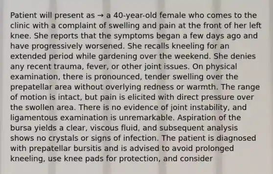 Patient will present as → a 40-year-old female who comes to the clinic with a complaint of swelling and pain at the front of her left knee. She reports that the symptoms began a few days ago and have progressively worsened. She recalls kneeling for an extended period while gardening over the weekend. She denies any recent trauma, fever, or other joint issues. On physical examination, there is pronounced, tender swelling over the prepatellar area without overlying redness or warmth. The range of motion is intact, but pain is elicited with direct pressure over the swollen area. There is no evidence of joint instability, and ligamentous examination is unremarkable. Aspiration of the bursa yields a clear, viscous fluid, and subsequent analysis shows no crystals or signs of infection. The patient is diagnosed with prepatellar bursitis and is advised to avoid prolonged kneeling, use knee pads for protection, and consider