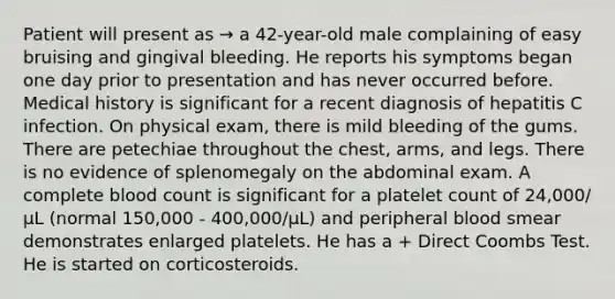 Patient will present as → a 42-year-old male complaining of easy bruising and gingival bleeding. He reports his symptoms began one day prior to presentation and has never occurred before. Medical history is significant for a recent diagnosis of hepatitis C infection. On physical exam, there is mild bleeding of the gums. There are petechiae throughout the chest, arms, and legs. There is no evidence of splenomegaly on the abdominal exam. A complete blood count is significant for a platelet count of 24,000/μL (normal 150,000 - 400,000/μL) and peripheral blood smear demonstrates enlarged platelets. He has a + Direct Coombs Test. He is started on corticosteroids.