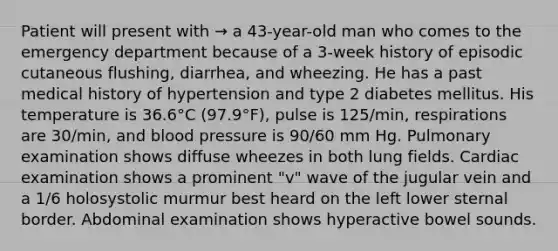 Patient will present with → a 43-year-old man who comes to the emergency department because of a 3-week history of episodic cutaneous flushing, diarrhea, and wheezing. He has a past medical history of hypertension and type 2 diabetes mellitus. His temperature is 36.6°C (97.9°F), pulse is 125/min, respirations are 30/min, and blood pressure is 90/60 mm Hg. Pulmonary examination shows diffuse wheezes in both lung fields. Cardiac examination shows a prominent "v" wave of the jugular vein and a 1/6 holosystolic murmur best heard on the left lower sternal border. Abdominal examination shows hyperactive bowel sounds.