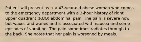 Patient will present as → a 43-year-old obese woman who comes to the emergency department with a 3-hour history of right upper quadrant (RUQ) abdominal pain. The pain is severe now but waxes and wanes and is associated with nausea and some episodes of vomiting. The pain sometimes radiates through to the back. She notes that her pain is worsened by meals.