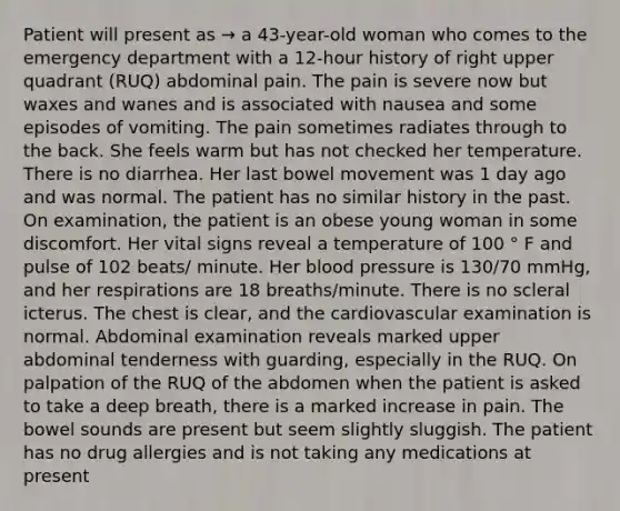 Patient will present as → a 43-year-old woman who comes to the emergency department with a 12-hour history of right upper quadrant (RUQ) abdominal pain. The pain is severe now but waxes and wanes and is associated with nausea and some episodes of vomiting. The pain sometimes radiates through to the back. She feels warm but has not checked her temperature. There is no diarrhea. Her last bowel movement was 1 day ago and was normal. The patient has no similar history in the past. On examination, the patient is an obese young woman in some discomfort. Her vital signs reveal a temperature of 100 ° F and pulse of 102 beats/ minute. Her blood pressure is 130/70 mmHg, and her respirations are 18 breaths/minute. There is no scleral icterus. The chest is clear, and the cardiovascular examination is normal. Abdominal examination reveals marked upper abdominal tenderness with guarding, especially in the RUQ. On palpation of the RUQ of the abdomen when the patient is asked to take a deep breath, there is a marked increase in pain. The bowel sounds are present but seem slightly sluggish. The patient has no drug allergies and is not taking any medications at present