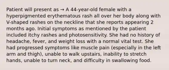 Patient will present as → A 44-year-old female with a hyperpigmented erythematous rash all over her body along with V-shaped rashes on the neckline that she reports appearing 2 months ago. Initial symptoms as mentioned by the patient included itchy rashes and photosensitivity. She had no history of headache, fever, and weight loss with a normal vital test. She had progressed symptoms like muscle pain (especially in the left arm and thigh), unable to walk upstairs, inability to stretch hands, unable to turn neck, and difficulty in swallowing food.