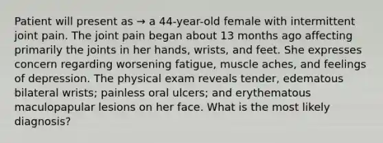 Patient will present as → a 44-year-old female with intermittent joint pain. The joint pain began about 13 months ago affecting primarily the joints in her hands, wrists, and feet. She expresses concern regarding worsening fatigue, muscle aches, and feelings of depression. The physical exam reveals tender, edematous bilateral wrists; painless oral ulcers; and erythematous maculopapular lesions on her face. What is the most likely diagnosis?