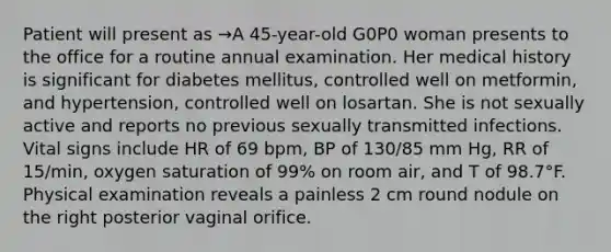 Patient will present as →A 45-year-old G0P0 woman presents to the office for a routine annual examination. Her medical history is significant for diabetes mellitus, controlled well on metformin, and hypertension, controlled well on losartan. She is not sexually active and reports no previous sexually transmitted infections. Vital signs include HR of 69 bpm, BP of 130/85 mm Hg, RR of 15/min, oxygen saturation of 99% on room air, and T of 98.7°F. Physical examination reveals a painless 2 cm round nodule on the right posterior vaginal orifice.