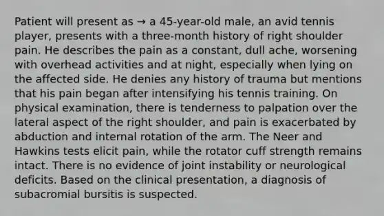 Patient will present as → a 45-year-old male, an avid tennis player, presents with a three-month history of right shoulder pain. He describes the pain as a constant, dull ache, worsening with overhead activities and at night, especially when lying on the affected side. He denies any history of trauma but mentions that his pain began after intensifying his tennis training. On physical examination, there is tenderness to palpation over the lateral aspect of the right shoulder, and pain is exacerbated by abduction and internal rotation of the arm. The Neer and Hawkins tests elicit pain, while the rotator cuff strength remains intact. There is no evidence of joint instability or neurological deficits. Based on the clinical presentation, a diagnosis of subacromial bursitis is suspected.