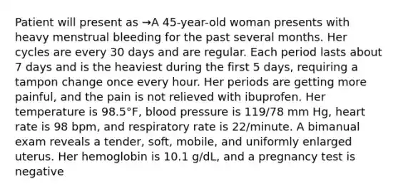 Patient will present as →A 45-year-old woman presents with heavy menstrual bleeding for the past several months. Her cycles are every 30 days and are regular. Each period lasts about 7 days and is the heaviest during the first 5 days, requiring a tampon change once every hour. Her periods are getting more painful, and the pain is not relieved with ibuprofen. Her temperature is 98.5°F, blood pressure is 119/78 mm Hg, heart rate is 98 bpm, and respiratory rate is 22/minute. A bimanual exam reveals a tender, soft, mobile, and uniformly enlarged uterus. Her hemoglobin is 10.1 g/dL, and a pregnancy test is negative