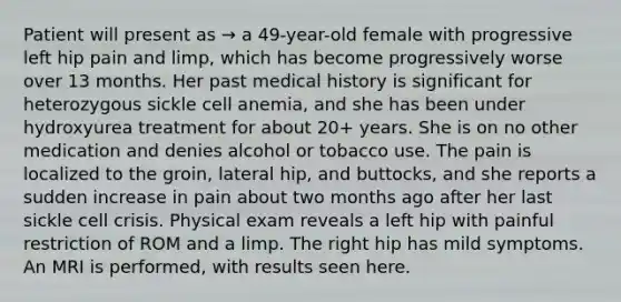 Patient will present as → a 49-year-old female with progressive left hip pain and limp, which has become progressively worse over 13 months. Her past medical history is significant for heterozygous sickle cell anemia, and she has been under hydroxyurea treatment for about 20+ years. She is on no other medication and denies alcohol or tobacco use. The pain is localized to the groin, lateral hip, and buttocks, and she reports a sudden increase in pain about two months ago after her last sickle cell crisis. Physical exam reveals a left hip with painful restriction of ROM and a limp. The right hip has mild symptoms. An MRI is performed, with results seen here.