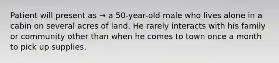 Patient will present as → a 50-year-old male who lives alone in a cabin on several acres of land. He rarely interacts with his family or community other than when he comes to town once a month to pick up supplies.