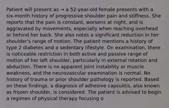 Patient will present as → a 52-year-old female presents with a six-month history of progressive shoulder pain and stiffness. She reports that the pain is constant, worsens at night, and is aggravated by movements, especially when reaching overhead or behind her back. She also notes a significant reduction in her shoulder's range of motion. The patient mentions a history of type 2 diabetes and a sedentary lifestyle. On examination, there is noticeable restriction in both active and passive range of motion of her left shoulder, particularly in external rotation and abduction. There is no apparent joint instability or muscle weakness, and the neurovascular examination is normal. No history of trauma or prior shoulder pathology is reported. Based on these findings, a diagnosis of adhesive capsulitis, also known as frozen shoulder, is considered. The patient is advised to begin a regimen of physical therapy focusing o