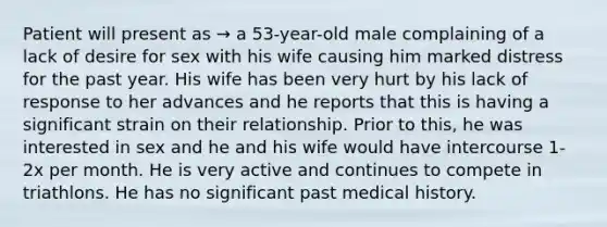 Patient will present as → a 53-year-old male complaining of a lack of desire for sex with his wife causing him marked distress for the past year. His wife has been very hurt by his lack of response to her advances and he reports that this is having a significant strain on their relationship. Prior to this, he was interested in sex and he and his wife would have intercourse 1-2x per month. He is very active and continues to compete in triathlons. He has no significant past medical history.