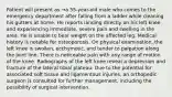 Patient will present as →a 55-year-old male who comes to the emergency department after falling from a ladder while cleaning his gutters at home. He reports landing directly on his left knee and experiencing immediate, severe pain and swelling in the area. He is unable to bear weight on the affected leg. Medical history is notable for osteoporosis. On physical examination, the left knee is swollen, ecchymotic, and tender to palpation along the joint line. There is noticeable pain with any range of motion of the knee. Radiographs of the left knee reveal a depression and fracture of the lateral tibial plateau. Due to the potential for associated soft tissue and ligamentous injuries, an orthopedic surgeon is consulted for further management, including the possibility of surgical intervention.