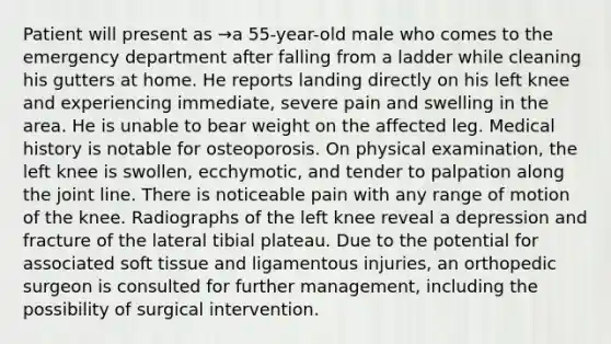 Patient will present as →a 55-year-old male who comes to the emergency department after falling from a ladder while cleaning his gutters at home. He reports landing directly on his left knee and experiencing immediate, severe pain and swelling in the area. He is unable to bear weight on the affected leg. Medical history is notable for osteoporosis. On physical examination, the left knee is swollen, ecchymotic, and tender to palpation along the joint line. There is noticeable pain with any range of motion of the knee. Radiographs of the left knee reveal a depression and fracture of the lateral tibial plateau. Due to the potential for associated soft tissue and ligamentous injuries, an orthopedic surgeon is consulted for further management, including the possibility of surgical intervention.