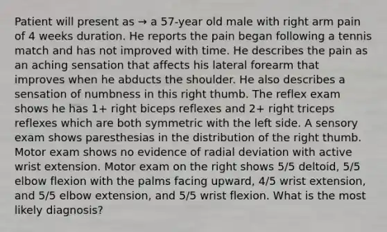 Patient will present as → a 57-year old male with right arm pain of 4 weeks duration. He reports the pain began following a tennis match and has not improved with time. He describes the pain as an aching sensation that affects his lateral forearm that improves when he abducts the shoulder. He also describes a sensation of numbness in this right thumb. The reflex exam shows he has 1+ right biceps reflexes and 2+ right triceps reflexes which are both symmetric with the left side. A sensory exam shows paresthesias in the distribution of the right thumb. Motor exam shows no evidence of radial deviation with active wrist extension. Motor exam on the right shows 5/5 deltoid, 5/5 elbow flexion with the palms facing upward, 4/5 wrist extension, and 5/5 elbow extension, and 5/5 wrist flexion. What is the most likely diagnosis?