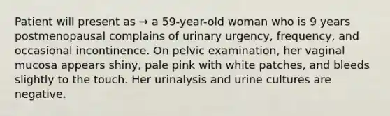 Patient will present as → a 59-year-old woman who is 9 years postmenopausal complains of urinary urgency, frequency, and occasional incontinence. On pelvic examination, her vaginal mucosa appears shiny, pale pink with white patches, and bleeds slightly to the touch. Her urinalysis and urine cultures are negative.