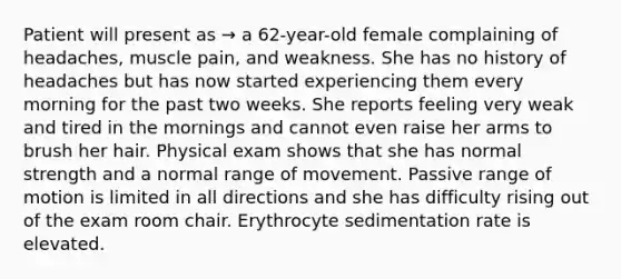 Patient will present as → a 62-year-old female complaining of headaches, muscle pain, and weakness. She has no history of headaches but has now started experiencing them every morning for the past two weeks. She reports feeling very weak and tired in the mornings and cannot even raise her arms to brush her hair. Physical exam shows that she has normal strength and a normal range of movement. Passive range of motion is limited in all directions and she has difficulty rising out of the exam room chair. Erythrocyte sedimentation rate is elevated.