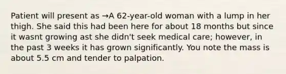 Patient will present as →A 62-year-old woman with a lump in her thigh. She said this had been here for about 18 months but since it wasnt growing ast she didn't seek medical care; however, in the past 3 weeks it has grown significantly. You note the mass is about 5.5 cm and tender to palpation.