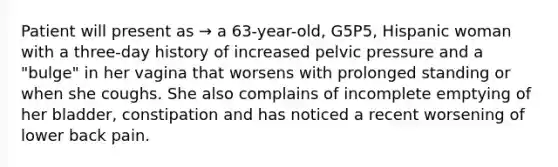 Patient will present as → a 63-year-old, G5P5, Hispanic woman with a three-day history of increased pelvic pressure and a "bulge" in her vagina that worsens with prolonged standing or when she coughs. She also complains of incomplete emptying of her bladder, constipation and has noticed a recent worsening of lower back pain.