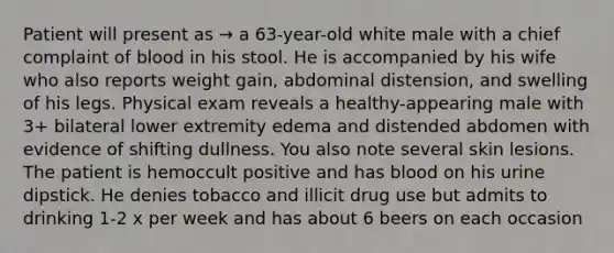 Patient will present as → a 63-year-old white male with a chief complaint of blood in his stool. He is accompanied by his wife who also reports weight gain, abdominal distension, and swelling of his legs. Physical exam reveals a healthy-appearing male with 3+ bilateral lower extremity edema and distended abdomen with evidence of shifting dullness. You also note several skin lesions. The patient is hemoccult positive and has blood on his urine dipstick. He denies tobacco and illicit drug use but admits to drinking 1-2 x per week and has about 6 beers on each occasion