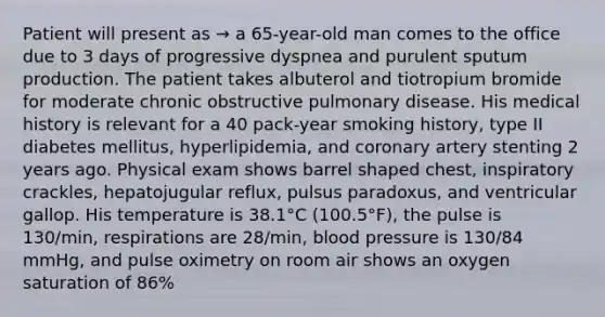 Patient will present as → a 65-year-old man comes to the office due to 3 days of progressive dyspnea and purulent sputum production. The patient takes albuterol and tiotropium bromide for moderate chronic obstructive pulmonary disease. His medical history is relevant for a 40 pack-year smoking history, type II diabetes mellitus, hyperlipidemia, and coronary artery stenting 2 years ago. Physical exam shows barrel shaped chest, inspiratory crackles, hepatojugular reflux, pulsus paradoxus, and ventricular gallop. His temperature is 38.1°C (100.5°F), the pulse is 130/min, respirations are 28/min, blood pressure is 130/84 mmHg, and pulse oximetry on room air shows an oxygen saturation of 86%