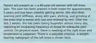 Patient will present as → a 65-year-old woman with left knee pain. The pain has been present in both knees for approximately 5 years and has been steadily getting worse. She describes evening joint stiffness, along with pain, sticking, and grinding of the knee that is worse with use and relieved by rest. Over the last 2 weeks, she has been taking ibuprofen almost every day, requiring an increasing frequency of doses for adequate pain control. On physical exam, there is swelling of the right knee and tenderness to palpation. There is a palpable crepitus. A weight-bearing radiograph of the left knee is shown here.