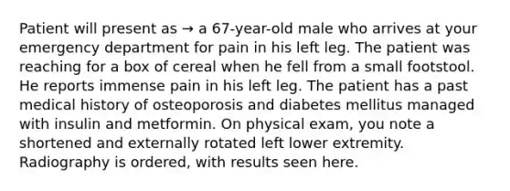 Patient will present as → a 67-year-old male who arrives at your emergency department for pain in his left leg. The patient was reaching for a box of cereal when he fell from a small footstool. He reports immense pain in his left leg. The patient has a past medical history of osteoporosis and diabetes mellitus managed with insulin and metformin. On physical exam, you note a shortened and externally rotated left lower extremity. Radiography is ordered, with results seen here.