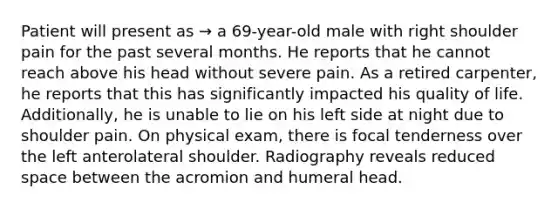 Patient will present as → a 69-year-old male with right shoulder pain for the past several months. He reports that he cannot reach above his head without severe pain. As a retired carpenter, he reports that this has significantly impacted his quality of life. Additionally, he is unable to lie on his left side at night due to shoulder pain. On physical exam, there is focal tenderness over the left anterolateral shoulder. Radiography reveals reduced space between the acromion and humeral head.