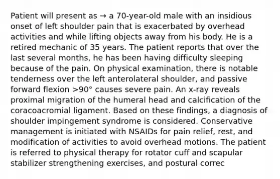 Patient will present as → a 70-year-old male with an insidious onset of left shoulder pain that is exacerbated by overhead activities and while lifting objects away from his body. He is a retired mechanic of 35 years. The patient reports that over the last several months, he has been having difficulty sleeping because of the pain. On physical examination, there is notable tenderness over the left anterolateral shoulder, and passive forward flexion >90° causes severe pain. An x-ray reveals proximal migration of the humeral head and calcification of the coracoacromial ligament. Based on these findings, a diagnosis of shoulder impingement syndrome is considered. Conservative management is initiated with NSAIDs for pain relief, rest, and modification of activities to avoid overhead motions. The patient is referred to physical therapy for rotator cuff and scapular stabilizer strengthening exercises, and postural correc