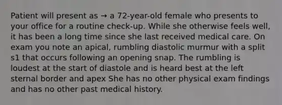 Patient will present as → a 72-year-old female who presents to your office for a routine check-up. While she otherwise feels well, it has been a long time since she last received medical care. On exam you note an apical, rumbling diastolic murmur with a split s1 that occurs following an opening snap. The rumbling is loudest at the start of diastole and is heard best at the left sternal border and apex She has no other physical exam findings and has no other past medical history.