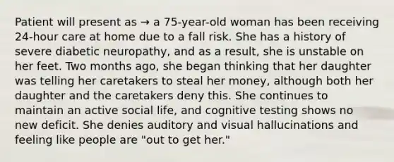 Patient will present as → a 75-year-old woman has been receiving 24-hour care at home due to a fall risk. She has a history of severe diabetic neuropathy, and as a result, she is unstable on her feet. Two months ago, she began thinking that her daughter was telling her caretakers to steal her money, although both her daughter and the caretakers deny this. She continues to maintain an active social life, and cognitive testing shows no new deficit. She denies auditory and visual hallucinations and feeling like people are "out to get her."